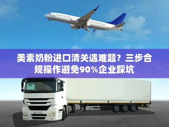 美素奶粉进口清关遇难题？三步合规操作避免90%企业踩坑