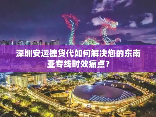 深圳安运捷货代如何解决您的东南亚专线时效痛点？