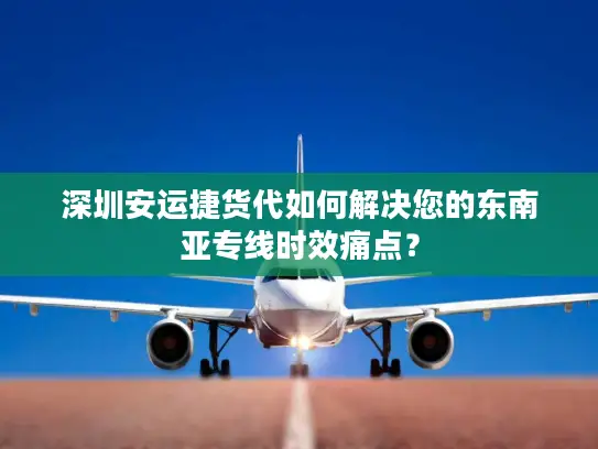 深圳安运捷货代如何解决您的东南亚专线时效痛点？