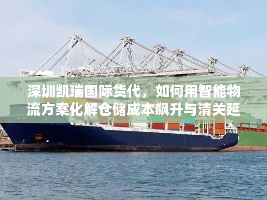 深圳凯瑞国际货代，如何用智能物流方案化解仓储成本飙升与清关延误？