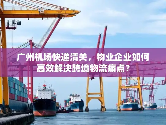广州机场快递清关，物业企业如何高效解决跨境物流痛点？