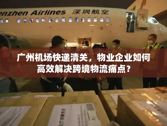 广州机场快递清关，物业企业如何高效解决跨境物流痛点？