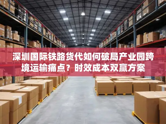 深圳国际铁路货代如何破局产业园跨境运输痛点？时效成本双赢方案