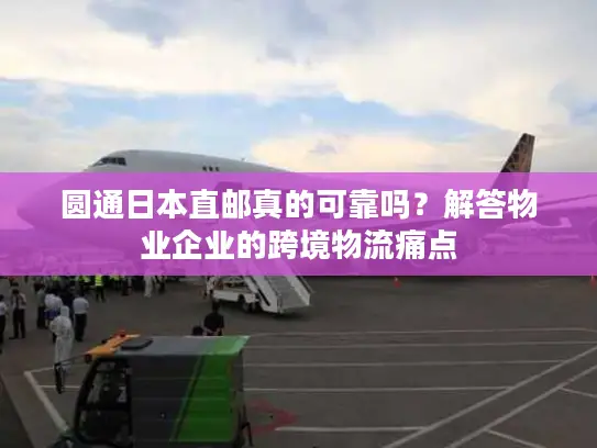 圆通日本直邮真的可靠吗？解答物业企业的跨境物流痛点