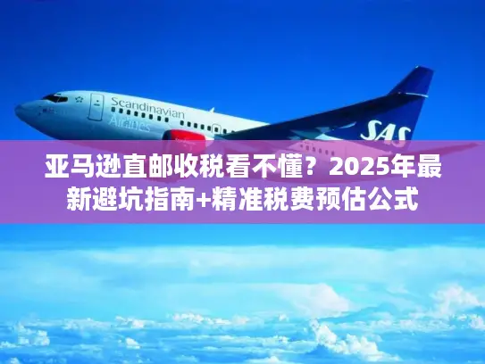 亚马逊直邮收税看不懂？2025年最新避坑指南+精准税费预估公式