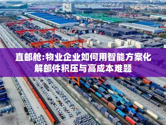 直邮舱:物业企业如何用智能方案化解邮件积压与高成本难题