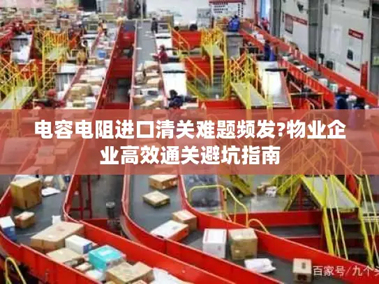 电容电阻进口清关难题频发?物业企业高效通关避坑指南