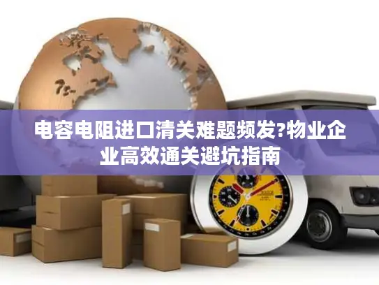 电容电阻进口清关难题频发?物业企业高效通关避坑指南