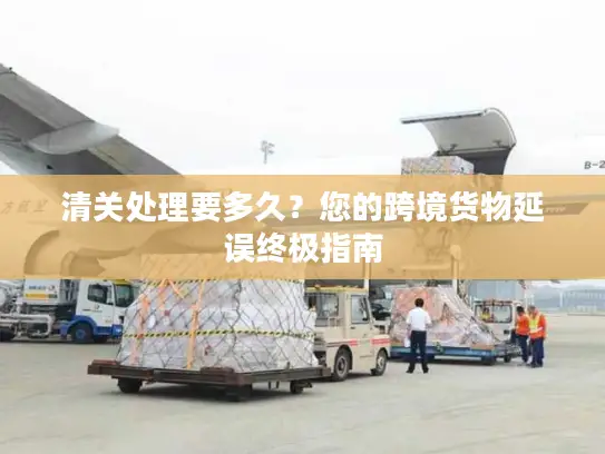 清关处理要多久？您的跨境货物延误终极指南