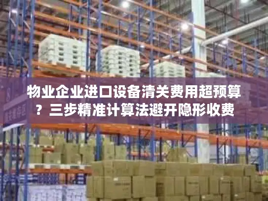 物业企业进口设备清关费用超预算？三步精准计算法避开隐形收费