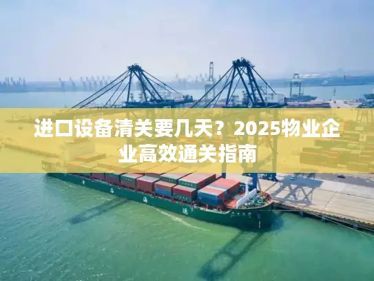 进口设备清关要几天？2025物业企业高效通关指南