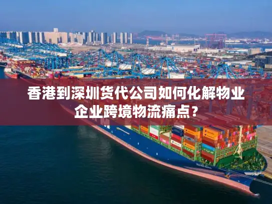 香港到深圳货代公司如何化解物业企业跨境物流痛点？