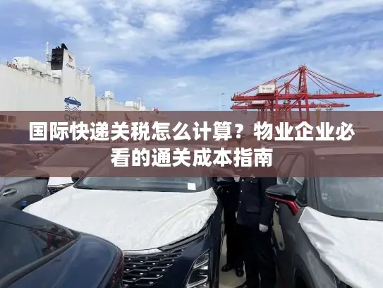 国际快递关税怎么计算？物业企业必看的通关成本指南