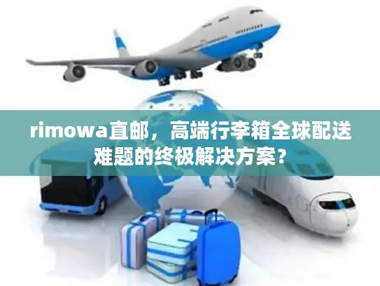 rimowa直邮，高端行李箱全球配送难题的终极解决方案？