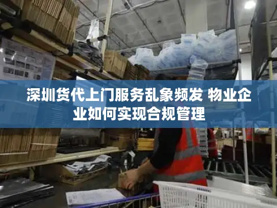深圳货代上门服务乱象频发 物业企业如何实现合规管理