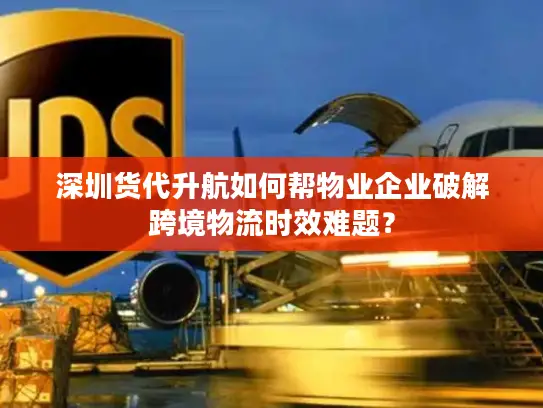深圳货代升航如何帮物业企业破解跨境物流时效难题？