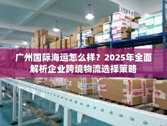 广州国际海运怎么样？2025年全面解析企业跨境物流选择策略