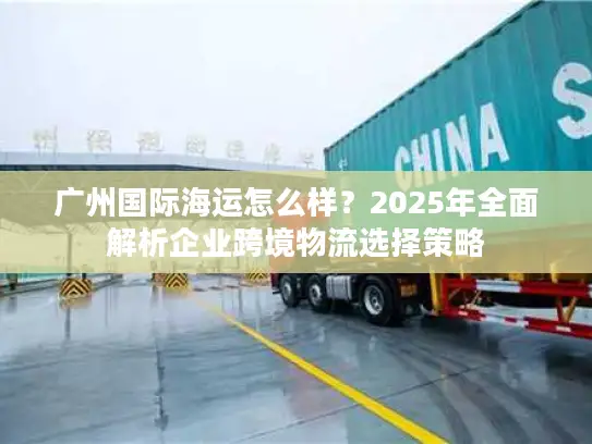 广州国际海运怎么样？2025年全面解析企业跨境物流选择策略