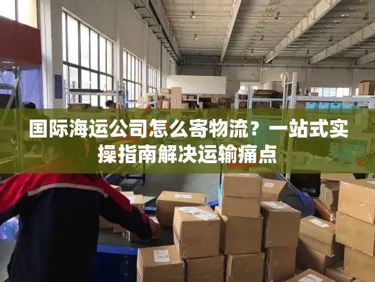 国际海运公司怎么寄物流？一站式实操指南解决运输痛点