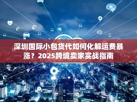 深圳国际小包货代如何化解运费暴涨？2025跨境卖家实战指南