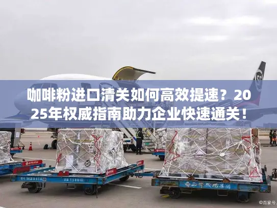 咖啡粉进口清关如何高效提速？2025年权威指南助力企业快速通关！