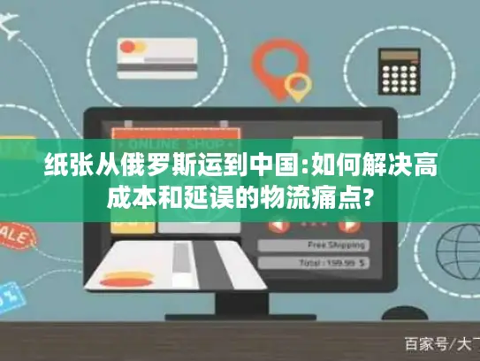 纸张从俄罗斯运到中国:如何解决高成本和延误的物流痛点?