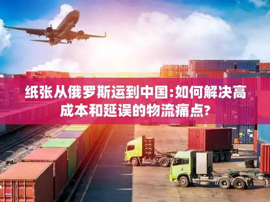 纸张从俄罗斯运到中国:如何解决高成本和延误的物流痛点?