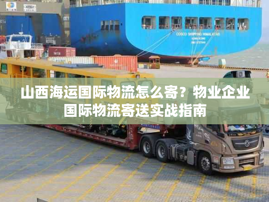 山西海运国际物流怎么寄？物业企业国际物流寄送实战指南