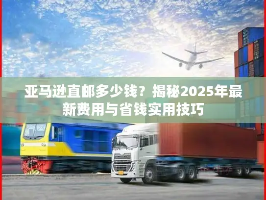 亚马逊直邮多少钱？揭秘2025年最新费用与省钱实用技巧