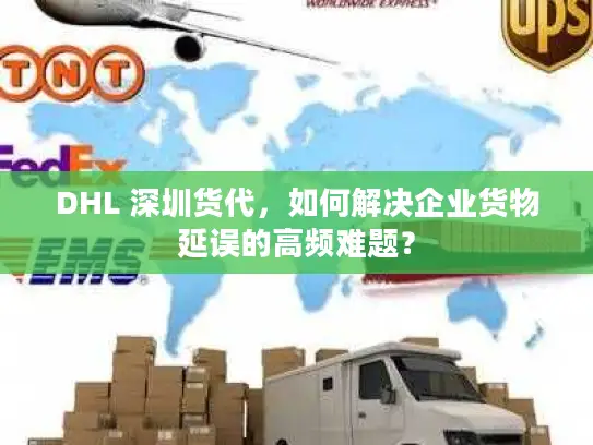 DHL 深圳货代，如何解决企业货物延误的高频难题？