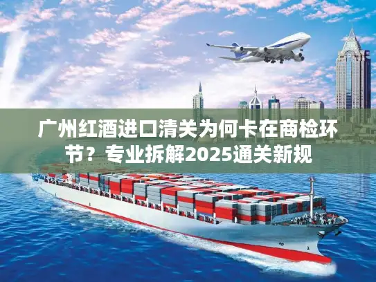 广州红酒进口清关为何卡在商检环节？专业拆解2025通关新规