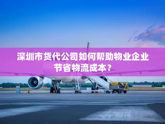 深圳市货代公司如何帮助物业企业节省物流成本？