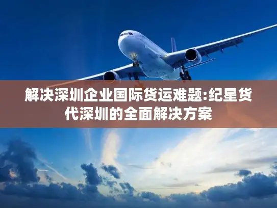 解决深圳企业国际货运难题:纪星货代深圳的全面解决方案