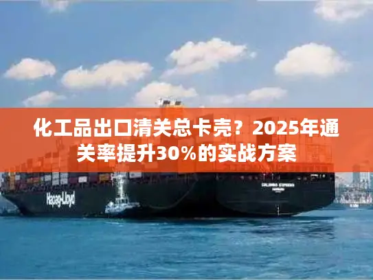 化工品出口清关总卡壳？2025年通关率提升30%的实战方案