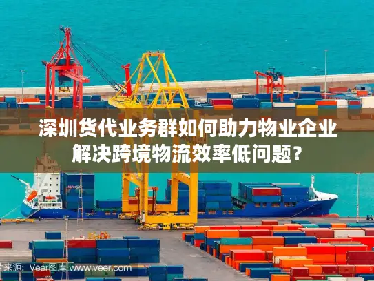 深圳货代业务群如何助力物业企业解决跨境物流效率低问题？