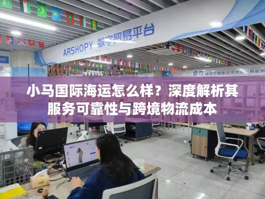 小马国际海运怎么样？深度解析其服务可靠性与跨境物流成本