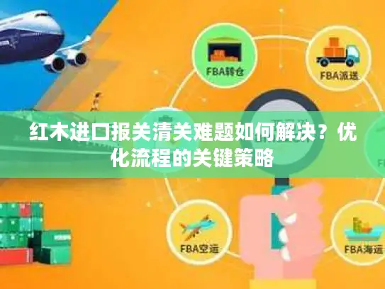 红木进口报关清关难题如何解决？优化流程的关键策略