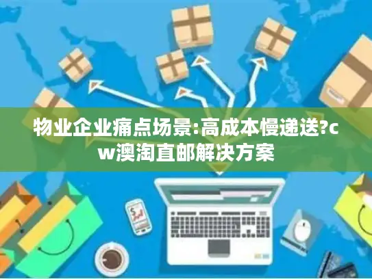物业企业痛点场景:高成本慢递送?cw澳淘直邮解决方案