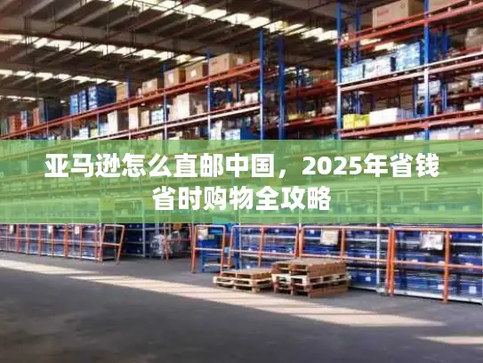 亚马逊怎么直邮中国，2025年省钱省时购物全攻略