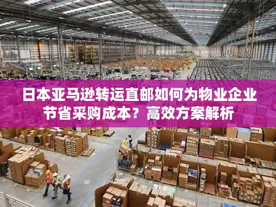 日本亚马逊转运直邮如何为物业企业节省采购成本？高效方案解析