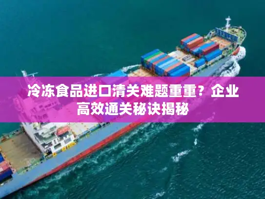 冷冻食品进口清关难题重重？企业高效通关秘诀揭秘