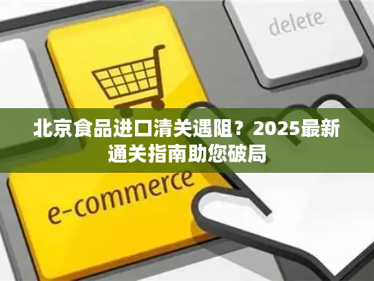 北京食品进口清关遇阻？2025最新通关指南助您破局