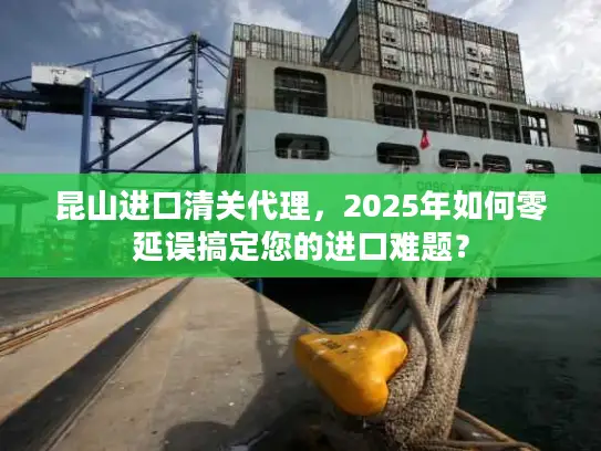 昆山进口清关代理，2025年如何零延误搞定您的进口难题？
