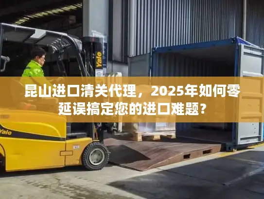 昆山进口清关代理，2025年如何零延误搞定您的进口难题？