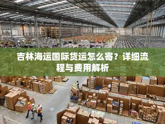 吉林海运国际货运怎么寄？详细流程与费用解析