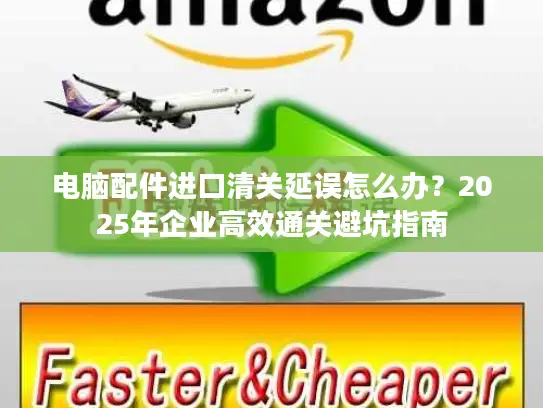 电脑配件进口清关延误怎么办？2025年企业高效通关避坑指南