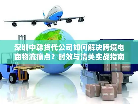 深圳中韩货代公司如何解决跨境电商物流痛点？时效与清关实战指南