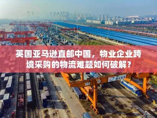 英国亚马逊直邮中国，物业企业跨境采购的物流难题如何破解？