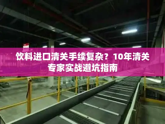饮料进口清关手续复杂？10年清关专家实战避坑指南