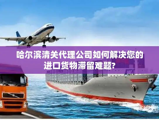 哈尔滨清关代理公司如何解决您的进口货物滞留难题?